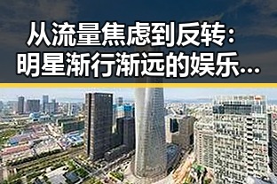 从流量焦虑到反转:明星渐行渐远的娱乐新格局