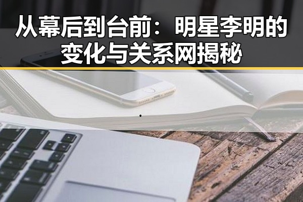 从幕后到台前:明星李明的变化与关系网揭秘
