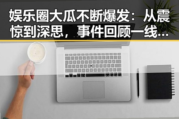娱乐圈大瓜不断爆发:从震惊到深思,事件回顾一线梳理